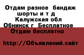 Отдам разное (бандаж,шорты и т.д.) - Калужская обл., Обнинск г. Бесплатное » Отдам бесплатно   